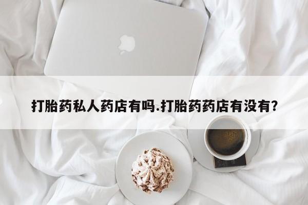 药流药联系方式打胎药私人药店有吗.打胎药药店有没有？