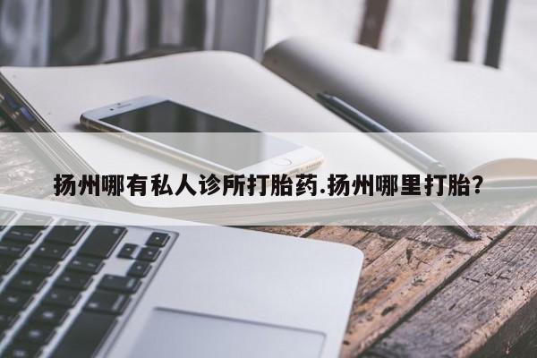 药流药联系方式扬州哪有私人诊所打胎药.扬州哪里打胎？