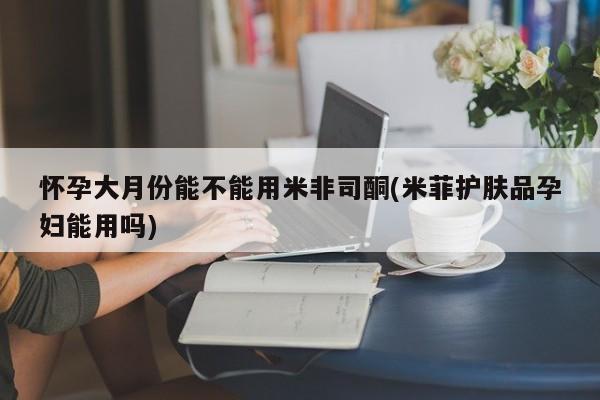 药流药联系方式怀孕大月份能不能用米非司酮(米菲护肤品孕妇能用吗)
