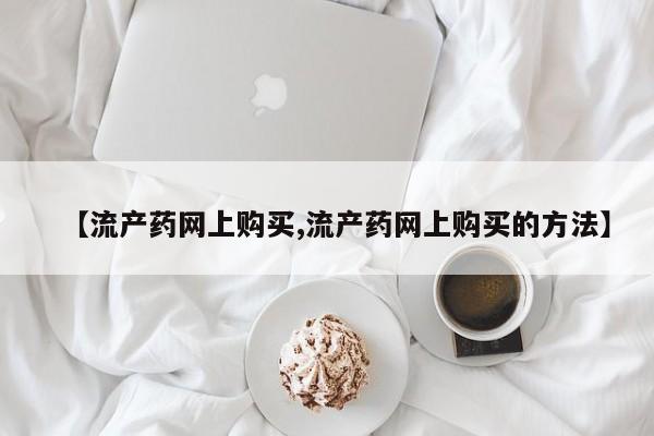 药流药联系方式【流产药网上购买,流产药网上购买的方法】