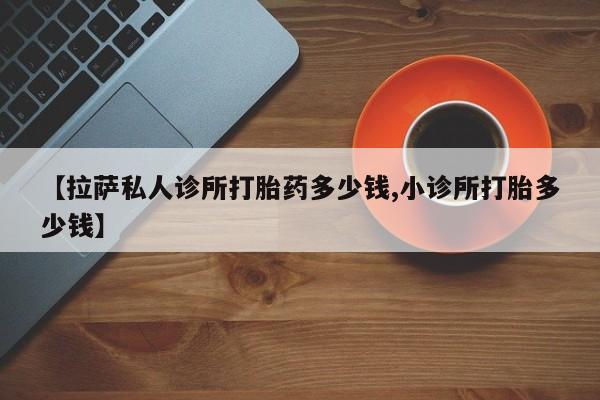 药流药联系方式【拉萨私人诊所打胎药多少钱,小诊所打胎多少钱】